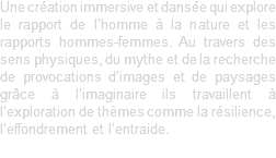 Une création immersive et dansée qui explore le rapport de l’homme à la nature et les rapports hommes-femmes. Au travers des sens physiques, du mythe et de la recherche de provocations d’images et de paysages grâce à l’imaginaire ils travaillent à l’exploration de thèmes comme la résilience, l’effondrement et l’entraide. 