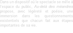 Dans un dispositif où le spectacle se mêle à l’espace du public, Au-delà des méandres propose, avec légèreté et poésie, une immersion dans les questionnements existentiels que chacun fait aux étapes importantes de sa vie. 