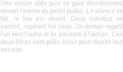 Une voiture rôde puis se gare discrètement devant l’entrée du jardin public. Le silence se fait, le lieu est désert. Deux individus en sortent, repèrent les lieux. Un dernier regard l’un vers l’autre et ils passent à l’action. Ces deux frères sont prêts à tout pour réussir leur mission.
