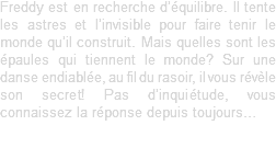 Freddy est en recherche d’équilibre. Il tente les astres et l’invisible pour faire tenir le monde qu’il construit. Mais quelles sont les épaules qui tiennent le monde? Sur une danse endiablée, au fil du rasoir, il vous révèle son secret! Pas d’inquiétude, vous connaissez la réponse depuis toujours…
