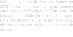 Qu'est ce que signifie être une femme en 2019 ? Comment être soi-même coincée entre deux stéréotypes ? D’un côté la ménagère, de l’autre la féministe enragée. Dans cet affrontement arrive la marionnette, afin de voir qui se cache derrière tant de clichés.
