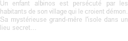 Un enfant albinos est persécuté par les habitants de son village qui le croient démon. Sa mystérieuse grand-mère l'isole dans un lieu secret...
