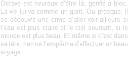 Octave est heureux d’être là, gonflé à bloc. La vie lui va comme un gant. Ou presque. Il se découvre une envie d’aller voir ailleurs si l’eau est plus claire et le ciel souriant, si le monde est plus beau. Et même si c’est dans sa tête, rien ne l’empêche d’effectuer un beau voyage.