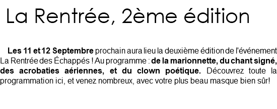  La Rentrée, 2ème édition Les 11 et 12 Septembre prochain aura lieu la deuxième édition de l'événement La Rentrée des Échappés ! Au programme : de la marionnette, du chant signé, des acrobaties aériennes, et du clown poétique. Découvrez toute la programmation ici, et venez nombreux, avec votre plus beau masque bien sûr! 