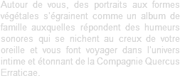 Autour de vous, des portraits aux formes végétales s’égrainent comme un album de famille auxquelles répondent des humeurs sonores qui se nichent au creux de votre oreille et vous font voyager dans l’univers intime et étonnant de la Compagnie Quercus Erraticae. 