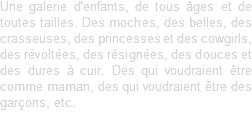 Une galerie d'enfants, de tous âges et de toutes tailles. Des moches, des belles, des crasseuses, des princesses et des cowgirls, des révoltées, des résignées, des douces et des dures à cuir. Des qui voudraient être comme maman, des qui voudraient être des garçons, etc.